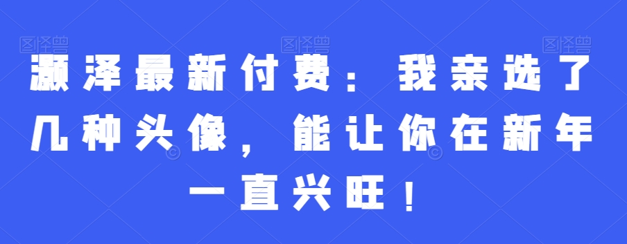 灏泽最新付费：我亲选了几种头像，能让你在新年一直兴旺！_中创网,自媒体短视频教学_网创项目_网络创业无忧资源网