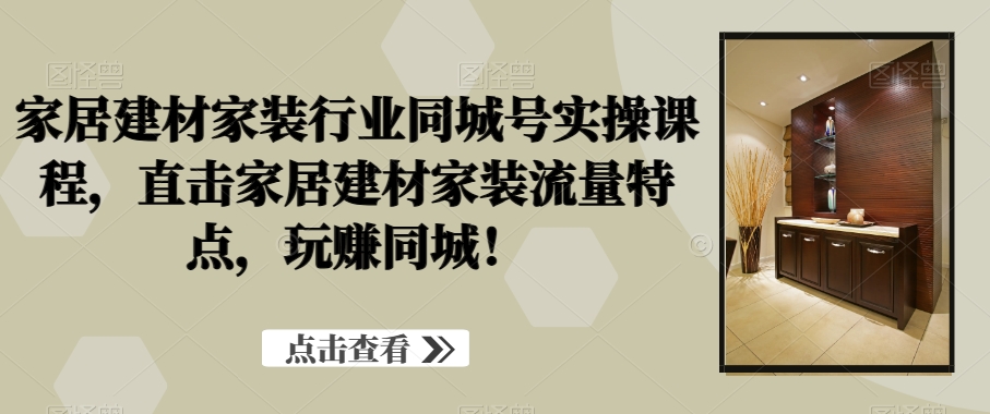家居建材家装行业同城号实操课程，直击家居建材家装流量特点，玩赚同城！_中创网,自媒体短视频教学_网创项目_网络创业无忧资源网