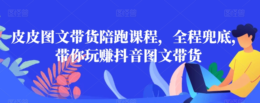 皮皮图文带货陪跑课程，全程兜底，带你玩赚抖音图文带货_中创网,自媒体短视频教学_网创项目_网络创业无忧资源网