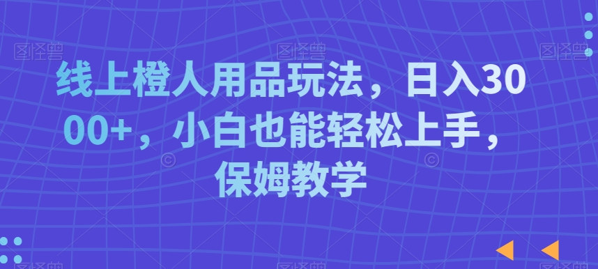 线上橙人用品玩法，日入3000+，小白也能轻松上手，保姆教学【揭秘】_中创网,自媒体短视频教学_网创项目_网络创业无忧资源网