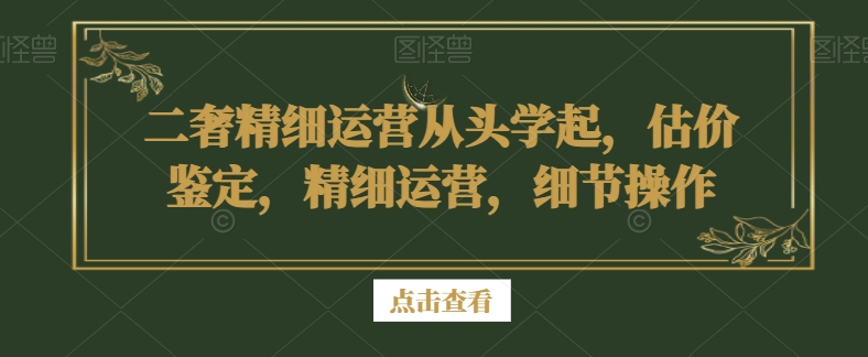 二奢精细运营从头学起，估价鉴定，精细运营，细节操作_中创网,自媒体短视频教学_网创项目_网络创业无忧资源网