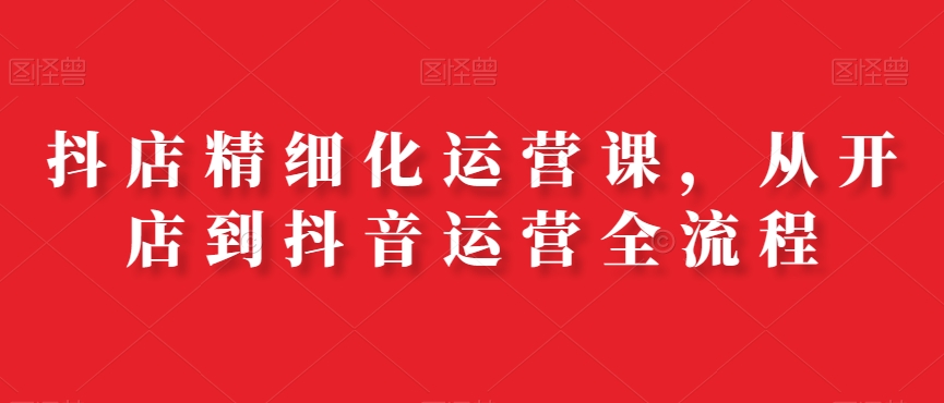 抖店精细化运营课，从开店到抖音运营全流程_中创网,自媒体短视频教学_网创项目_网络创业无忧资源网