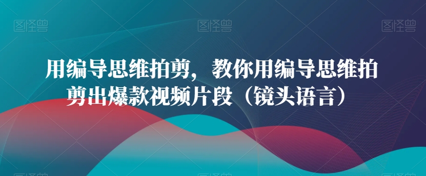 用编导思维拍剪，教你用编导思维拍剪出爆款视频片段（镜头语言）_中创网,自媒体短视频教学_网创项目_网络创业无忧资源网