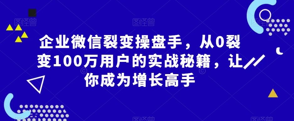企业微信裂变操盘手，从0裂变100万用户的实战秘籍，让你成为增长高手_中创网,自媒体短视频教学_网创项目_网络创业无忧资源网