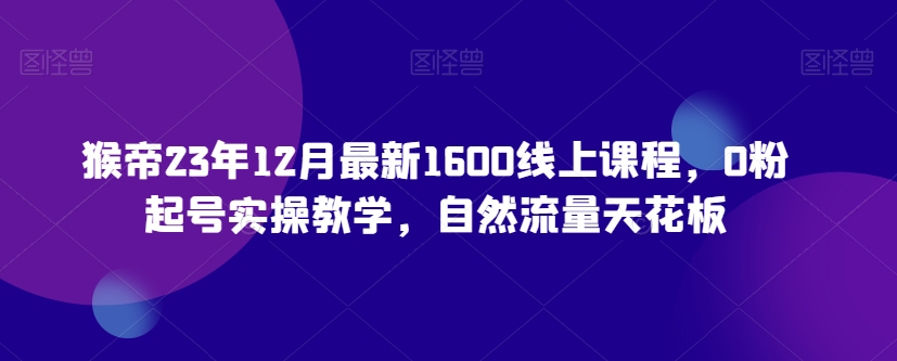 猴帝23年12月最新1600线上课程，0粉起号实操教学，自然流量天花板_中创网,自媒体短视频教学_网创项目_网络创业无忧资源网