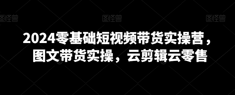 2024零基础短视频带货实操营，图文带货实操，云剪辑云零售_中创网,自媒体短视频教学_网创项目_网络创业无忧资源网