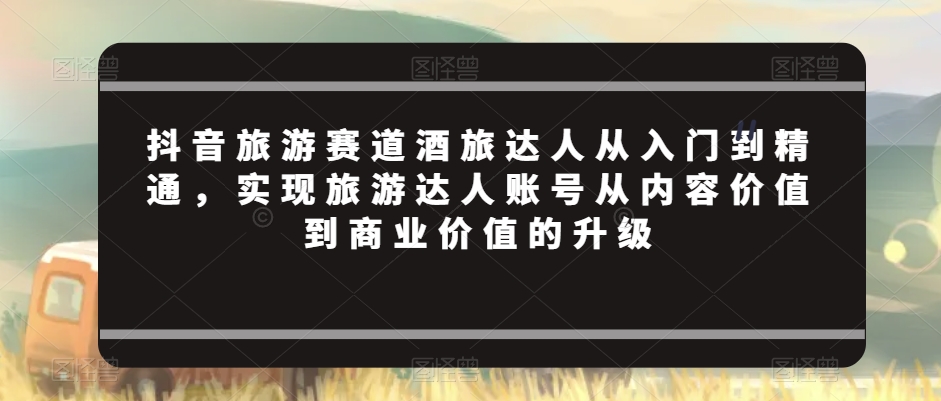 抖音旅游赛道酒旅达人从入门到精通，实现旅游达人账号从内容价值到商业价值的升级_中创网,自媒体短视频教学_网创项目_网络创业无忧资源网