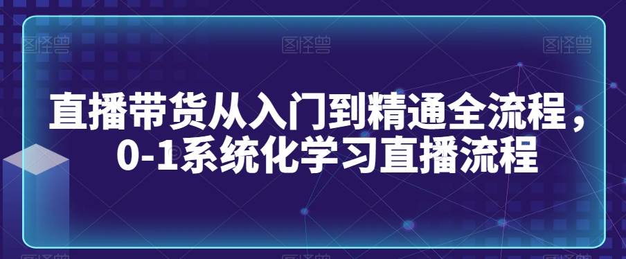 直播带货从入门到精通全流程，0-1系统化学习直播流程_中创网,自媒体短视频教学_网创项目_网络创业无忧资源网