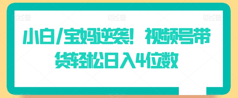 小白/宝妈逆袭！视频号带货轻松日入4位数【揭秘】_中创网,自媒体短视频教学_网创项目_网络创业无忧资源网