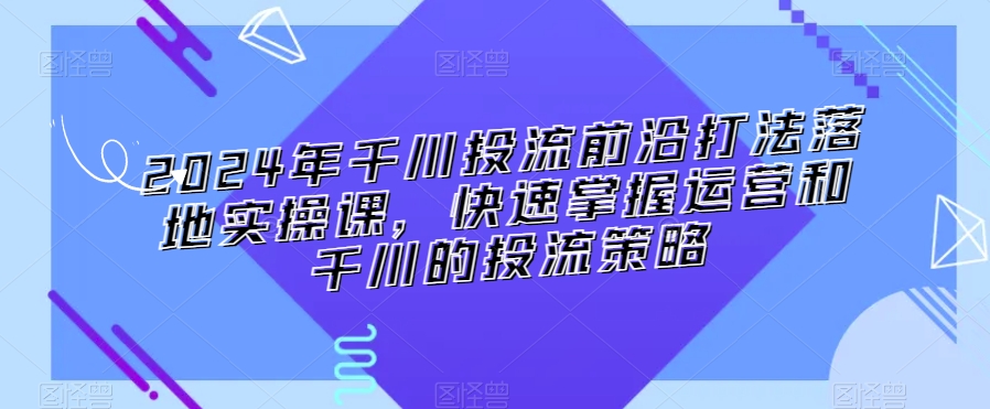2024年千川投流前沿打法落地实操课，快速掌握运营和千川的投流策略_中创网,自媒体短视频教学_网创项目_网络创业无忧资源网