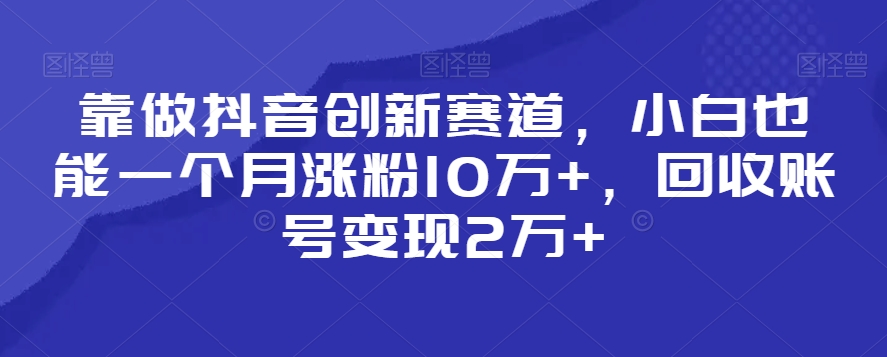靠做抖音创新赛道，小白也能一个月涨粉10万+，回收账号变现2万+【揭秘】_中创网,自媒体短视频教学_网创项目_网络创业无忧资源网