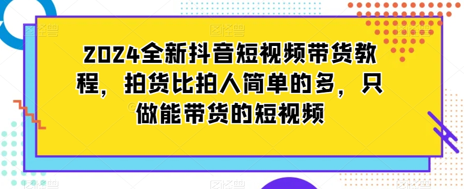 2024全新抖音短视频带货教程，拍货比拍人简单的多，只做能带货的短视频_中创网,自媒体短视频教学_网创项目_网络创业无忧资源网