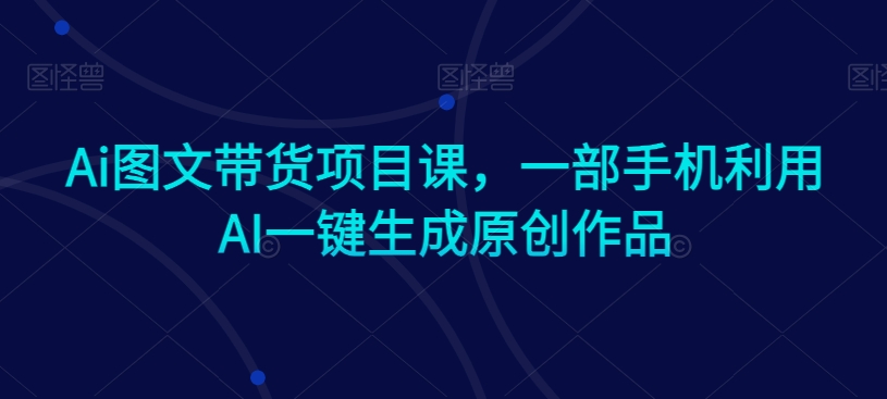 Ai图文带货项目课，一部手机利用AI一键生成原创作品_中创网,自媒体短视频教学_网创项目_网络创业无忧资源网