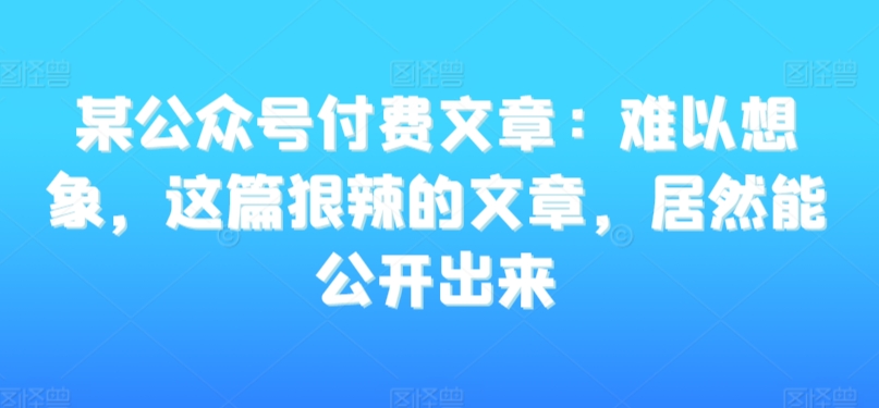 某公众号付费文章：难以想象，这篇狠辣的文章，居然能公开出来_中创网,自媒体短视频教学_网创项目_网络创业无忧资源网