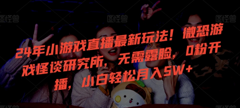 24年小游戏直播最新玩法！微恐游戏怪谈研究所，无需露脸，0粉开播，小白轻松月入5W+【揭秘】_中创网,自媒体短视频教学_网创项目_网络创业无忧资源网