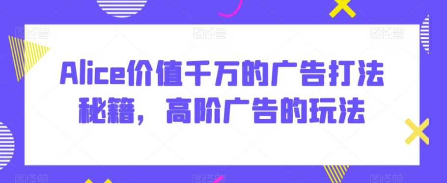 Alice价值千万的广告打法秘籍，高阶广告的玩法_中创网,自媒体短视频教学_网创项目_网络创业无忧资源网