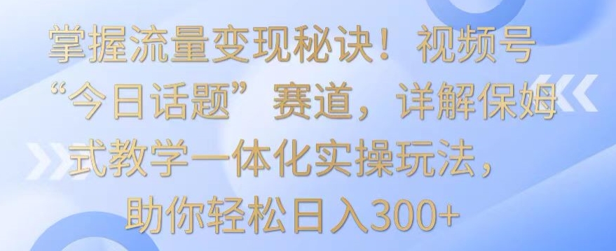 掌握流量变现秘诀！视频号“今日话题”赛道，详解保姆式教学一体化实操玩法，助你轻松日入300+【揭秘】_中创网,自媒体短视频教学_网创项目_网络创业无忧资源网