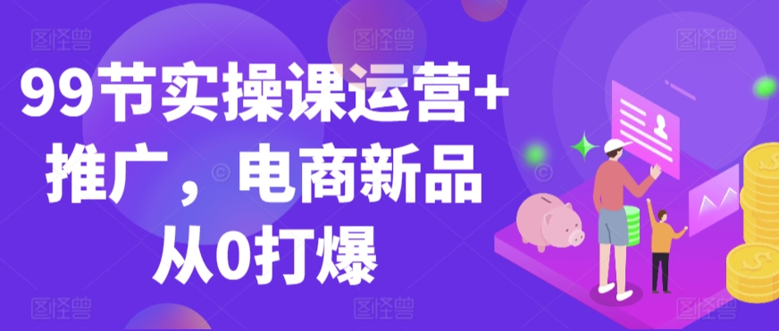 99节实操课运营+推广，电商新品从0打爆_中创网,自媒体短视频教学_网创项目_网络创业无忧资源网