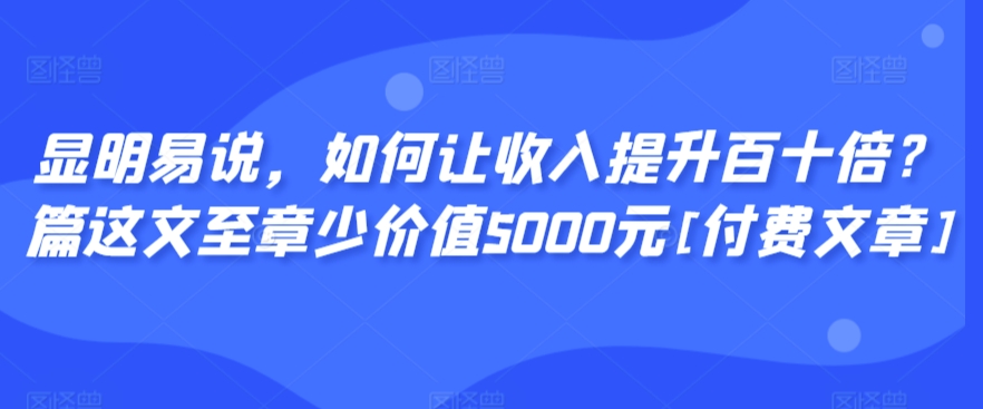 显明易说，如何让收入提升百十倍？‮篇这‬文‮至章‬少价值5000元[付费文章]_中创网,自媒体短视频教学_网创项目_网络创业无忧资源网