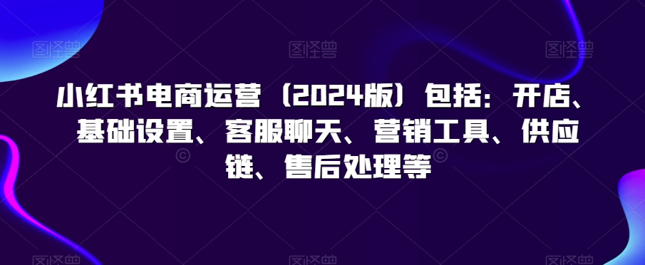小红书电商运营（2024版）包括：开店、基础设置、客服聊天、营销工具、供应链、售后处理等_中创网,自媒体短视频教学_网创项目_网络创业无忧资源网