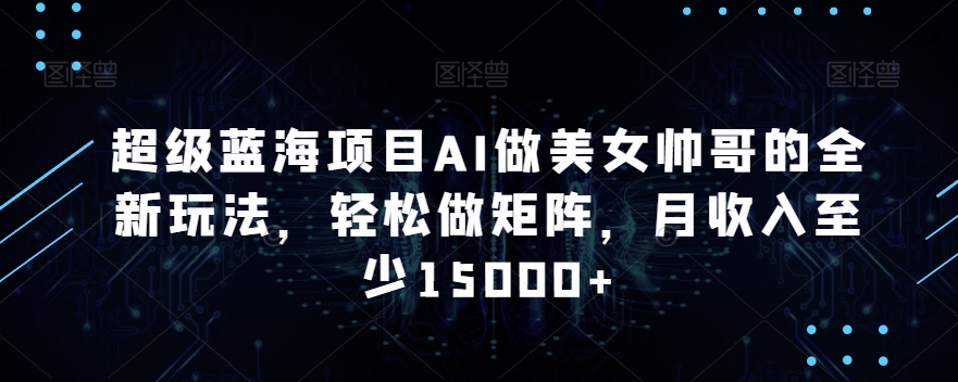 超级蓝海项目AI做美女帅哥的全新玩法，轻松做矩阵，月收入至少15000+【揭秘】_中创网,自媒体短视频教学_网创项目_网络创业无忧资源网