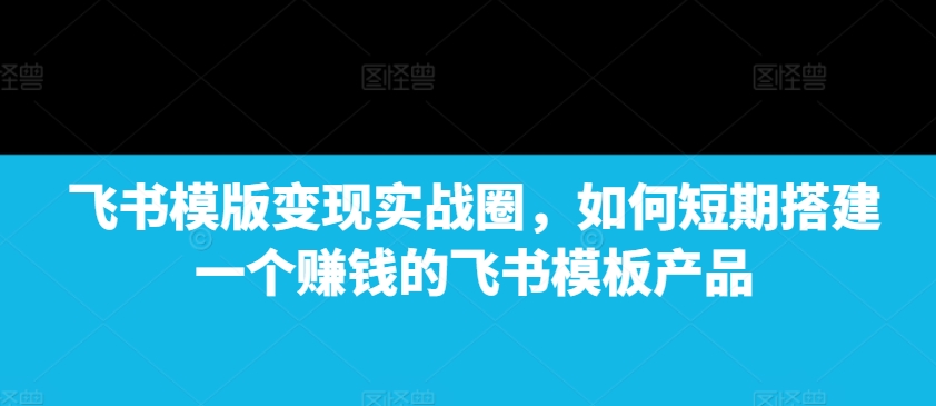 飞书模版变现实战圈，如何短期搭建一个赚钱的飞书模板产品_中创网,自媒体短视频教学_网创项目_网络创业无忧资源网