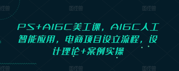 PS+AIGC美工课，AIGC人工智能应用，电商项目设立流程，设计理论+案例实操_中创网,自媒体短视频教学_网创项目_网络创业无忧资源网