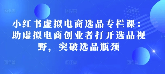 小红书虚拟电商选品专栏课：助虚拟电商创业者打开选品视野，突破选品瓶颈_中创网,自媒体短视频教学_网创项目_网络创业无忧资源网
