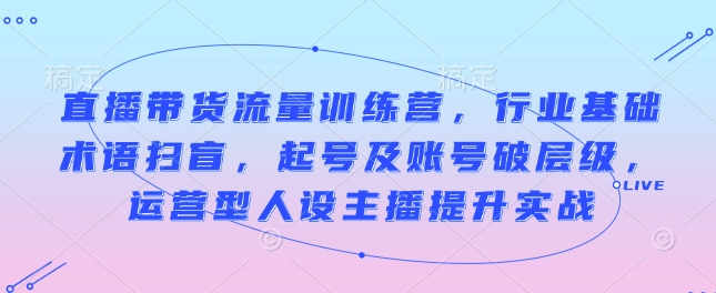 直播带货流量训练营，行业基础术语扫盲，起号及账号破层级，运营型人设主播提升实战_中创网,自媒体短视频教学_网创项目_网络创业无忧资源网