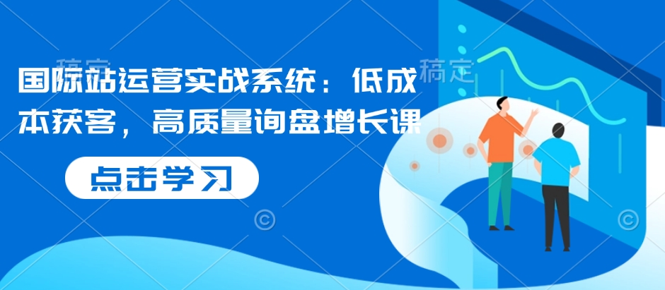 国际站运营实战系统：低成本获客，高质量询盘增长课_中创网,自媒体短视频教学_网创项目_网络创业无忧资源网