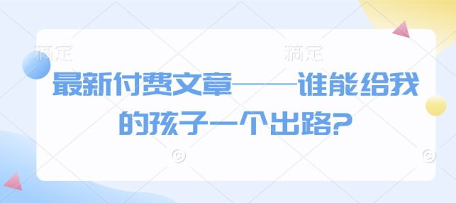 最新付费文章——谁能给我的孩子一个出路?_中创网,自媒体短视频教学_网创项目_网络创业无忧资源网