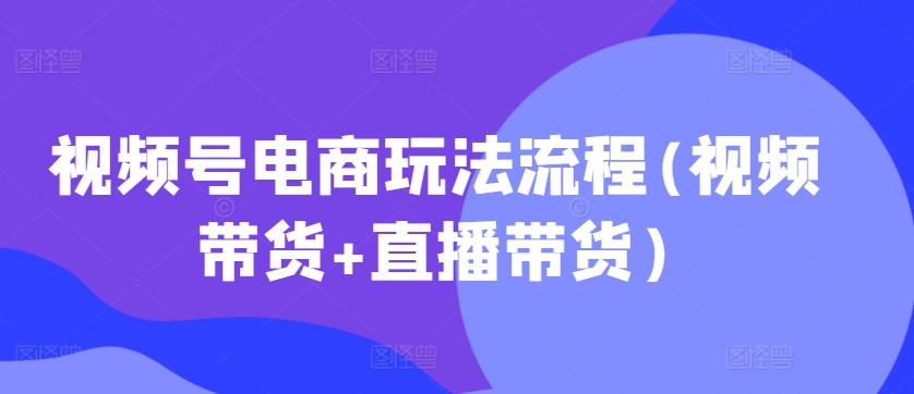 视频号电商玩法流程，视频带货+直播带货【更新2025年1月】_中创网,自媒体短视频教学_网创项目_网络创业无忧资源网