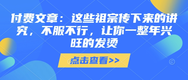 付费文章：这些祖宗传下来的讲究，不服不行，让你一整年兴旺的发烫!(全文收藏)_中创网,自媒体短视频教学_网创项目_网络创业无忧资源网