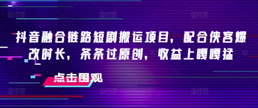 抖音融合链路短剧搬运项目，配合侠客爆改时长，条条过原创，收益嘎嘎猛_中创网,自媒体短视频教学_网创项目_网络创业无忧资源网