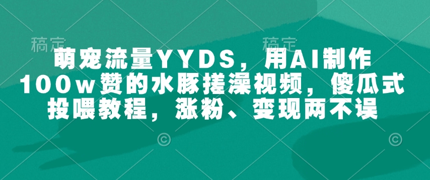 萌宠流量YYDS，用AI制作100w赞的水豚搓澡视频，傻瓜式投喂教程，涨粉、变现两不误_中创网,自媒体短视频教学_网创项目_网络创业无忧资源网