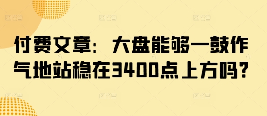 付费文章：大盘能够一鼓作气地站稳在3400点上方吗?_中创网,自媒体短视频教学_网创项目_网络创业无忧资源网