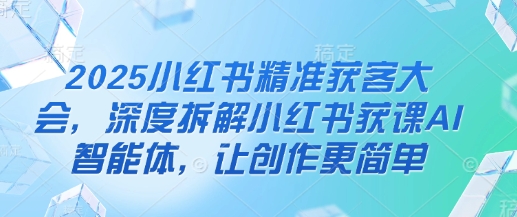 2025小红书精准获客大会，深度拆解小红书获课AI智能体，让创作更简单_中创网,自媒体短视频教学_网创项目_网络创业无忧资源网