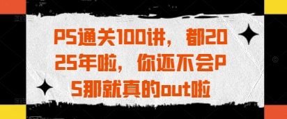 PS通关100讲，都2025年啦，你还不会PS那就真的out啦_中创网,自媒体短视频教学_网创项目_网络创业无忧资源网