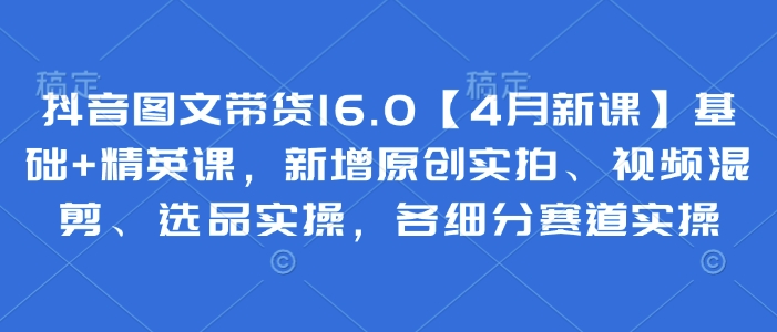抖音图文带货16.0【4月新课】基础+精英课，新增原创实拍、视频混剪、选品实操，各细分赛道实操_中创网,自媒体短视频教学_网创项目_网络创业无忧资源网