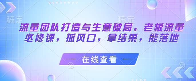 流量团队打造与生意破局，老板流量必修课，抓风口，拿结果，能落地_中创网,自媒体短视频教学_网创项目_网络创业无忧资源网