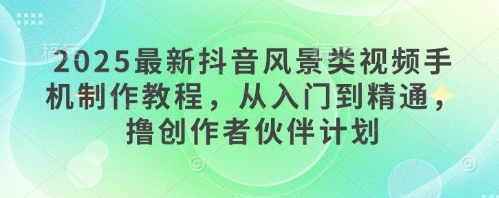 2025最新抖音风景类视频手机制作教程，从入门到精通，撸创作者伙伴计划_中创网,自媒体短视频教学_网创项目_网络创业无忧资源网
