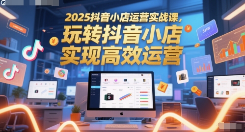 2025抖音小店运营实战课，玩转抖音小店，实现高效运营_中创网,自媒体短视频教学_网创项目_网络创业无忧资源网